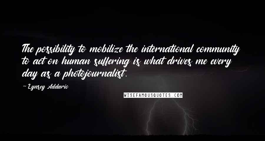 Lynsey Addario Quotes: The possibility to mobilize the international community to act on human suffering is what drives me every day as a photojournalist.