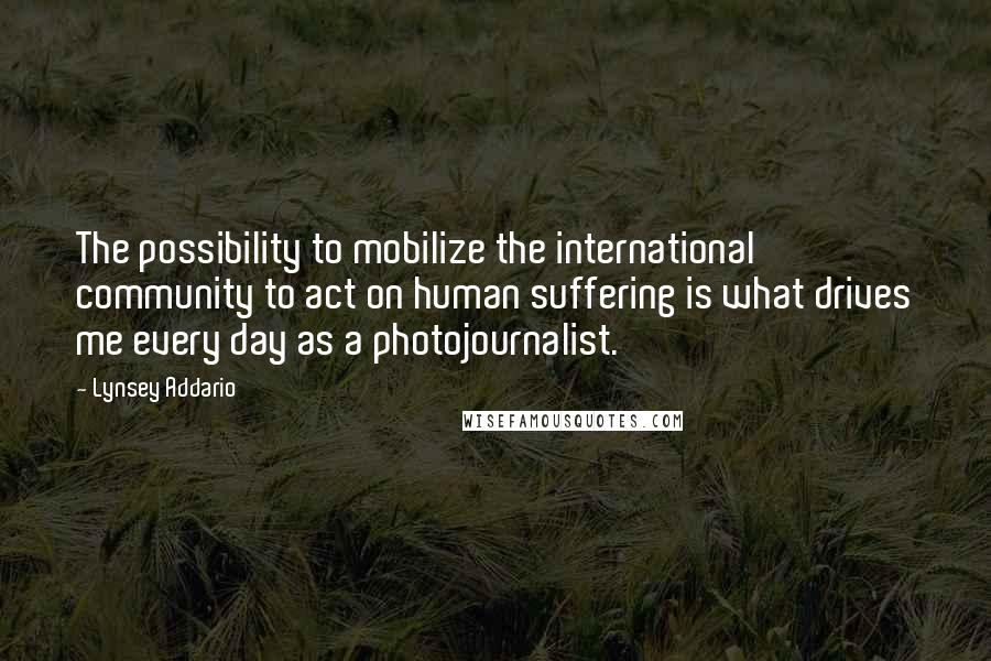 Lynsey Addario Quotes: The possibility to mobilize the international community to act on human suffering is what drives me every day as a photojournalist.
