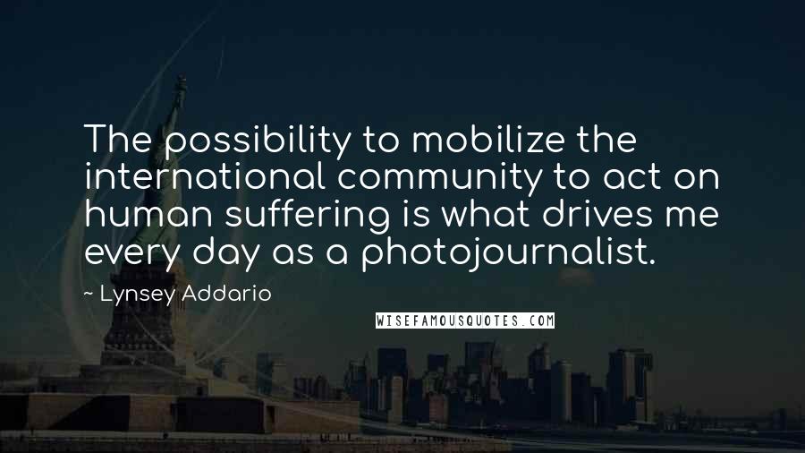 Lynsey Addario Quotes: The possibility to mobilize the international community to act on human suffering is what drives me every day as a photojournalist.