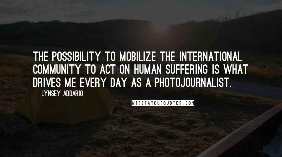 Lynsey Addario Quotes: The possibility to mobilize the international community to act on human suffering is what drives me every day as a photojournalist.