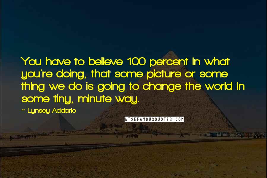 Lynsey Addario Quotes: You have to believe 100 percent in what you're doing, that some picture or some thing we do is going to change the world in some tiny, minute way.