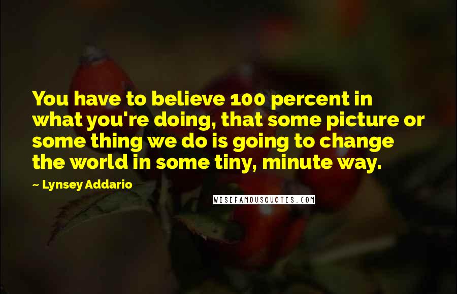 Lynsey Addario Quotes: You have to believe 100 percent in what you're doing, that some picture or some thing we do is going to change the world in some tiny, minute way.