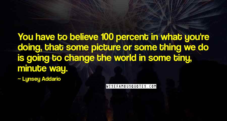 Lynsey Addario Quotes: You have to believe 100 percent in what you're doing, that some picture or some thing we do is going to change the world in some tiny, minute way.