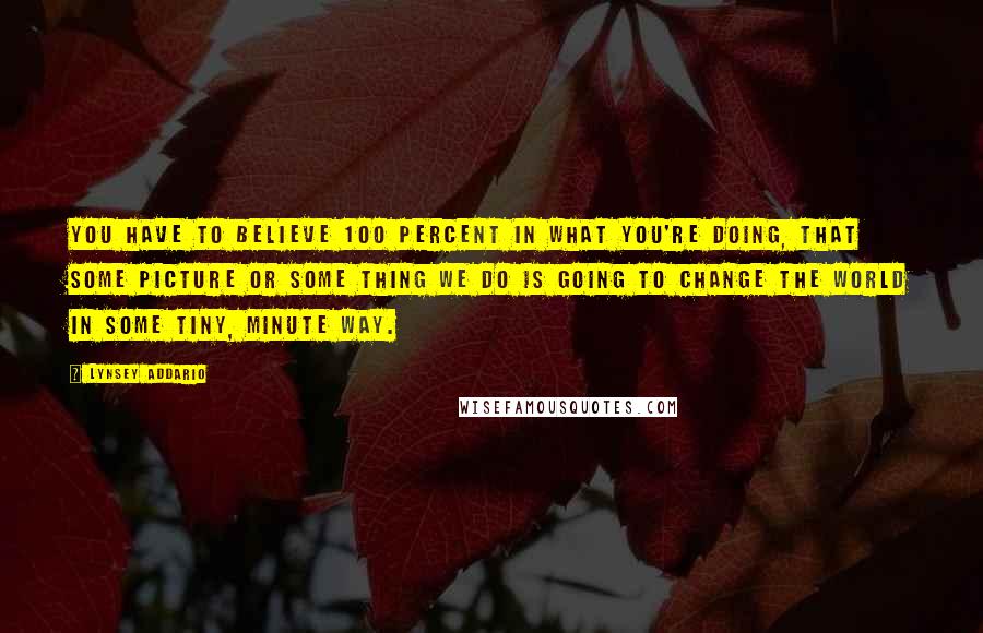 Lynsey Addario Quotes: You have to believe 100 percent in what you're doing, that some picture or some thing we do is going to change the world in some tiny, minute way.