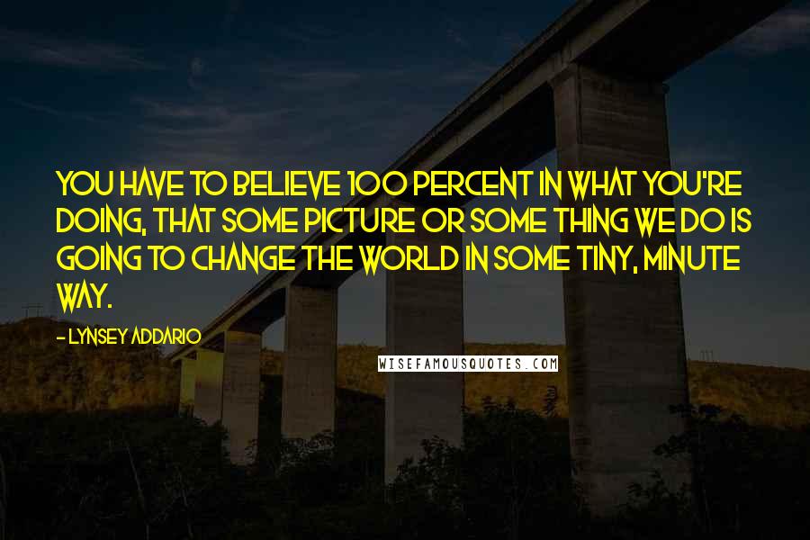 Lynsey Addario Quotes: You have to believe 100 percent in what you're doing, that some picture or some thing we do is going to change the world in some tiny, minute way.