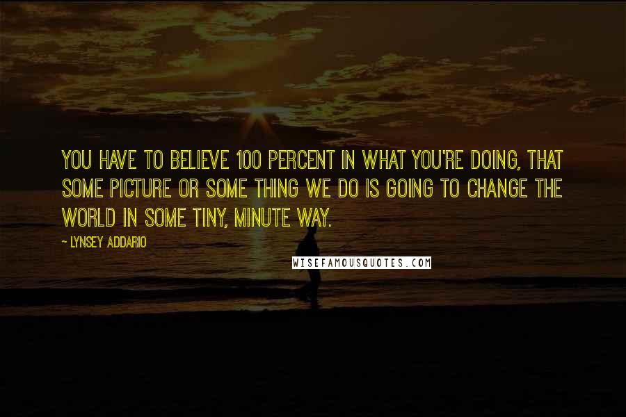 Lynsey Addario Quotes: You have to believe 100 percent in what you're doing, that some picture or some thing we do is going to change the world in some tiny, minute way.