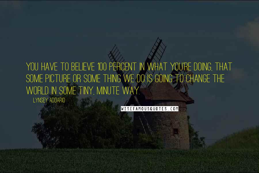 Lynsey Addario Quotes: You have to believe 100 percent in what you're doing, that some picture or some thing we do is going to change the world in some tiny, minute way.