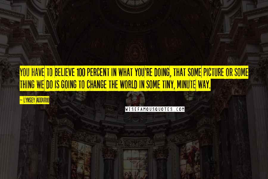 Lynsey Addario Quotes: You have to believe 100 percent in what you're doing, that some picture or some thing we do is going to change the world in some tiny, minute way.