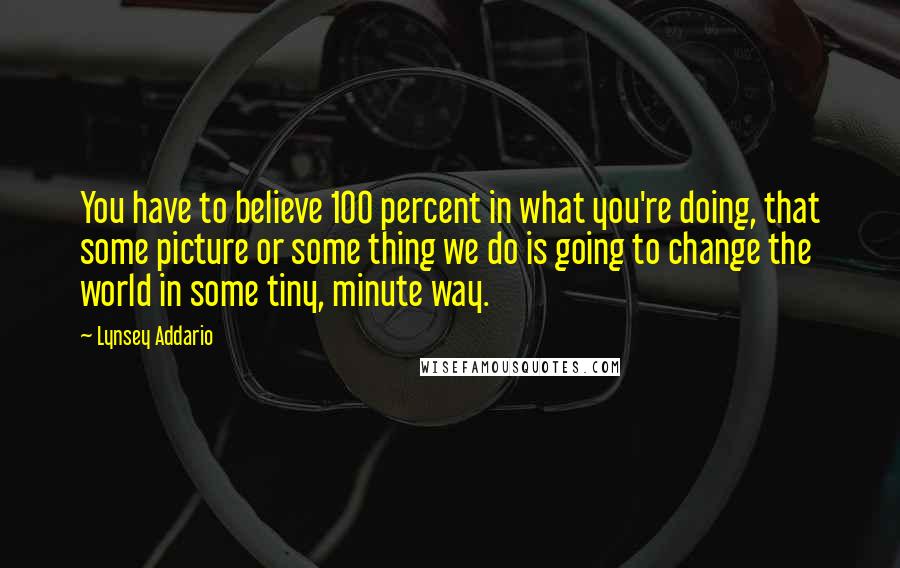 Lynsey Addario Quotes: You have to believe 100 percent in what you're doing, that some picture or some thing we do is going to change the world in some tiny, minute way.