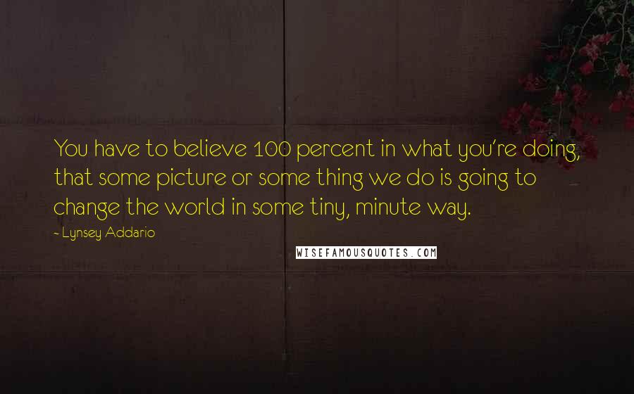 Lynsey Addario Quotes: You have to believe 100 percent in what you're doing, that some picture or some thing we do is going to change the world in some tiny, minute way.