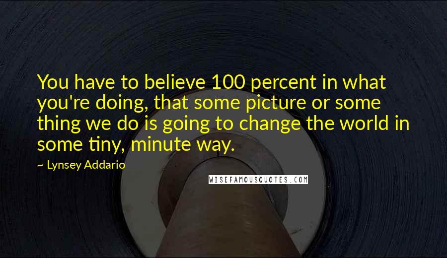 Lynsey Addario Quotes: You have to believe 100 percent in what you're doing, that some picture or some thing we do is going to change the world in some tiny, minute way.