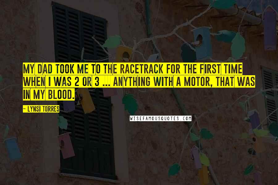 Lynsi Torres Quotes: My dad took me to the racetrack for the first time when I was 2 or 3 ... Anything with a motor, that was in my blood.
