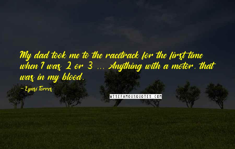 Lynsi Torres Quotes: My dad took me to the racetrack for the first time when I was 2 or 3 ... Anything with a motor, that was in my blood.