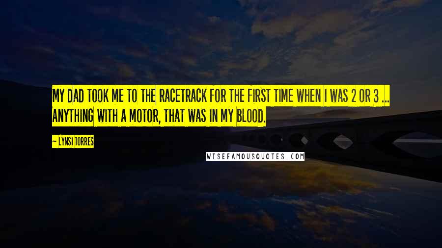 Lynsi Torres Quotes: My dad took me to the racetrack for the first time when I was 2 or 3 ... Anything with a motor, that was in my blood.