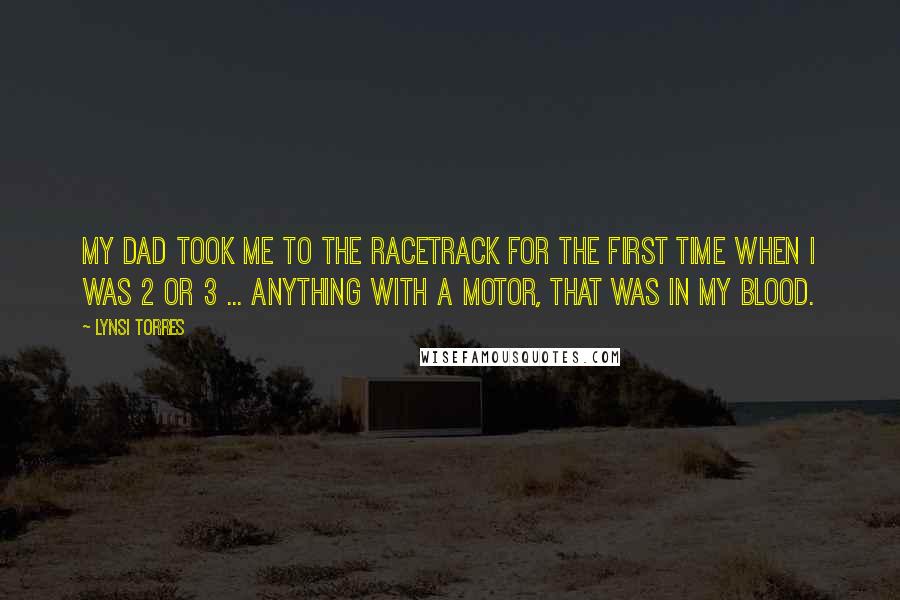 Lynsi Torres Quotes: My dad took me to the racetrack for the first time when I was 2 or 3 ... Anything with a motor, that was in my blood.