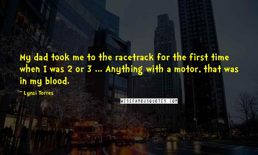 Lynsi Torres Quotes: My dad took me to the racetrack for the first time when I was 2 or 3 ... Anything with a motor, that was in my blood.