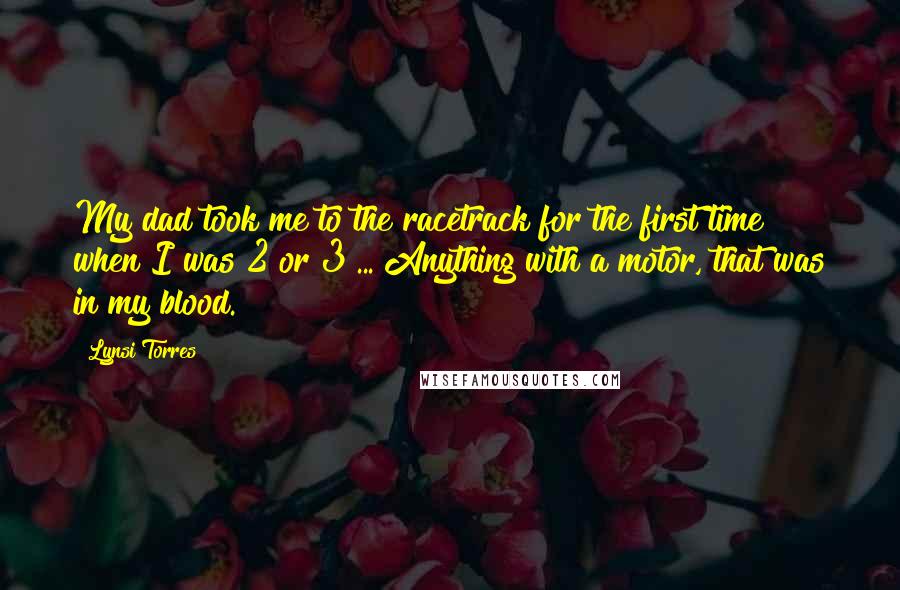 Lynsi Torres Quotes: My dad took me to the racetrack for the first time when I was 2 or 3 ... Anything with a motor, that was in my blood.