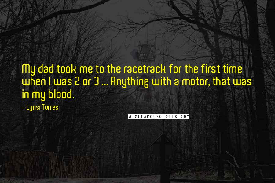 Lynsi Torres Quotes: My dad took me to the racetrack for the first time when I was 2 or 3 ... Anything with a motor, that was in my blood.