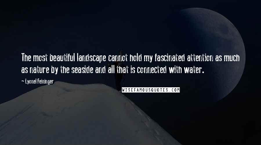 Lyonel Feininger Quotes: The most beautiful landscape cannot hold my fascinated attention as much as nature by the seaside and all that is connected with water.