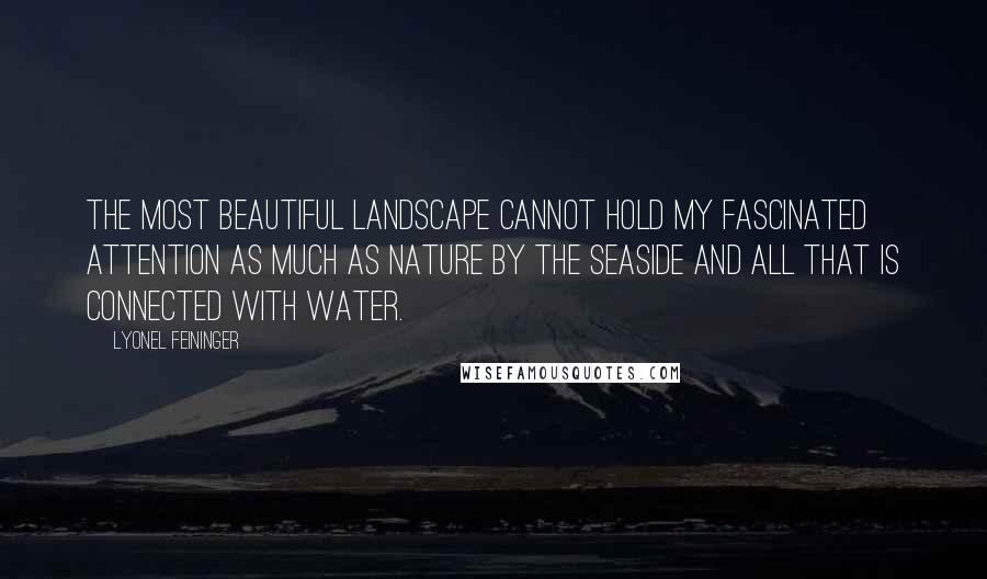 Lyonel Feininger Quotes: The most beautiful landscape cannot hold my fascinated attention as much as nature by the seaside and all that is connected with water.