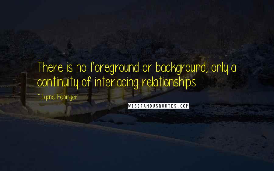 Lyonel Feininger Quotes: There is no foreground or background, only a continuity of interlacing relationships