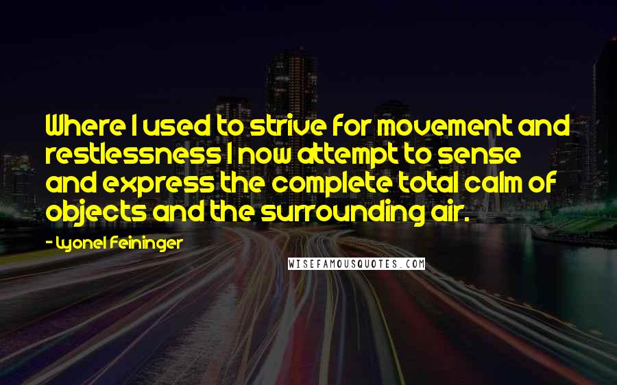 Lyonel Feininger Quotes: Where I used to strive for movement and restlessness I now attempt to sense and express the complete total calm of objects and the surrounding air.