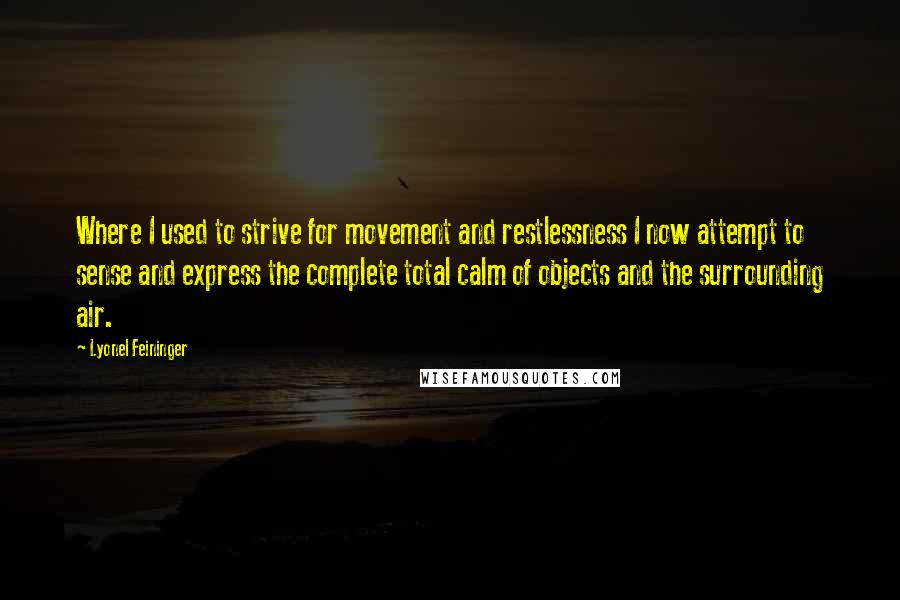 Lyonel Feininger Quotes: Where I used to strive for movement and restlessness I now attempt to sense and express the complete total calm of objects and the surrounding air.