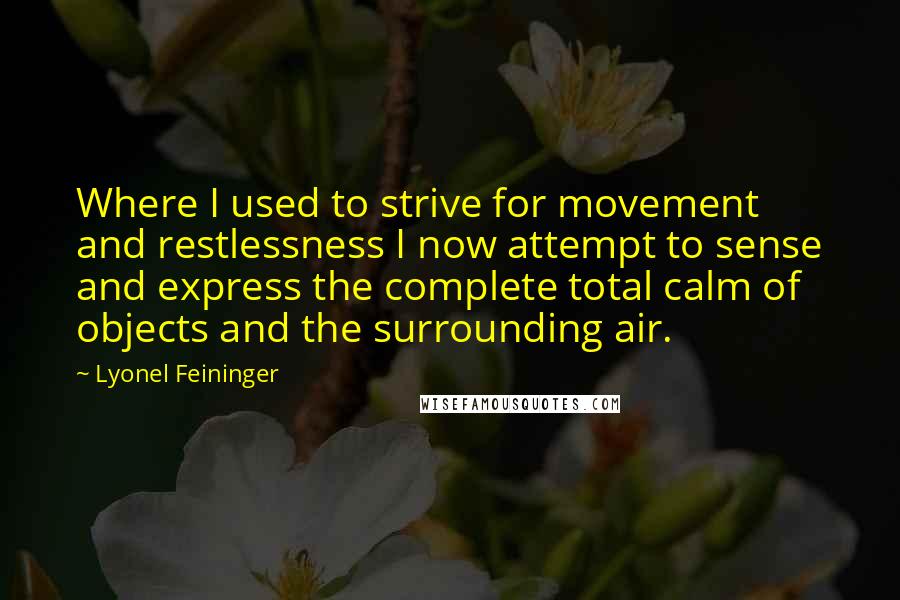 Lyonel Feininger Quotes: Where I used to strive for movement and restlessness I now attempt to sense and express the complete total calm of objects and the surrounding air.