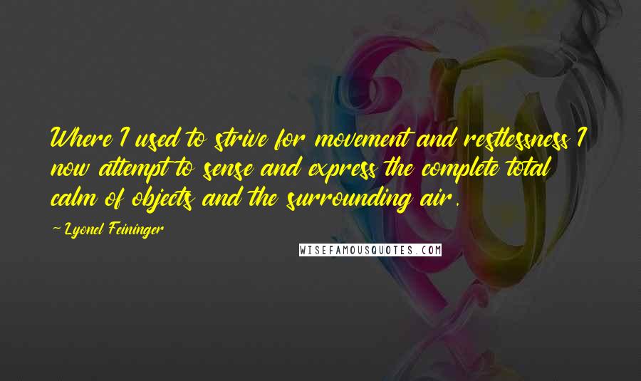 Lyonel Feininger Quotes: Where I used to strive for movement and restlessness I now attempt to sense and express the complete total calm of objects and the surrounding air.