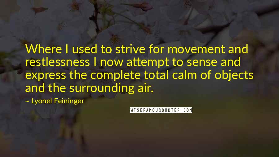 Lyonel Feininger Quotes: Where I used to strive for movement and restlessness I now attempt to sense and express the complete total calm of objects and the surrounding air.