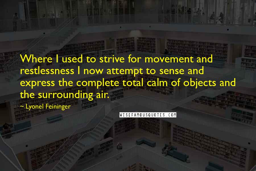 Lyonel Feininger Quotes: Where I used to strive for movement and restlessness I now attempt to sense and express the complete total calm of objects and the surrounding air.