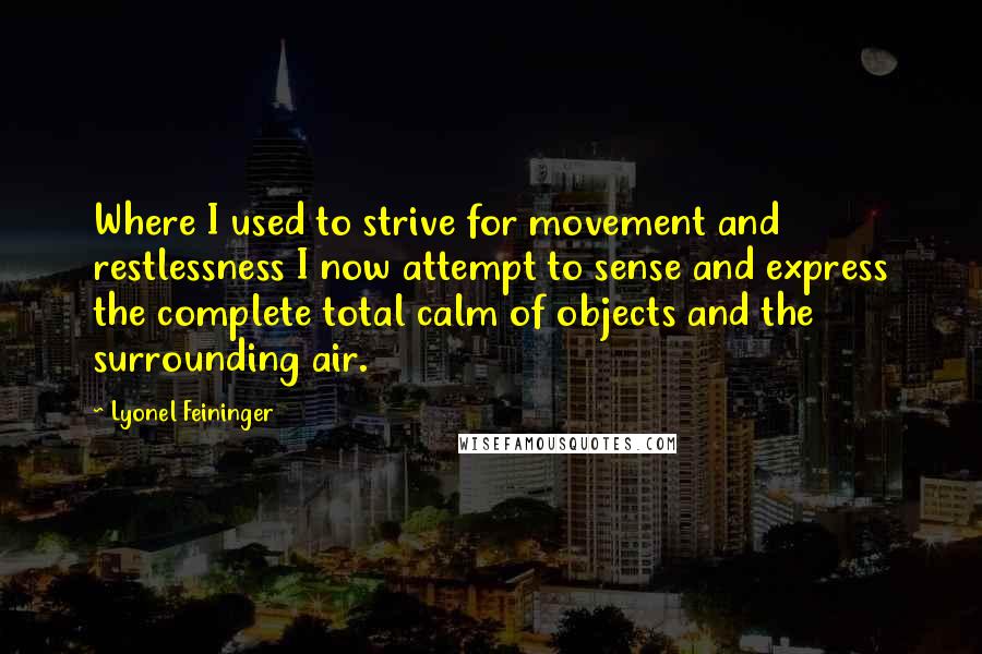 Lyonel Feininger Quotes: Where I used to strive for movement and restlessness I now attempt to sense and express the complete total calm of objects and the surrounding air.