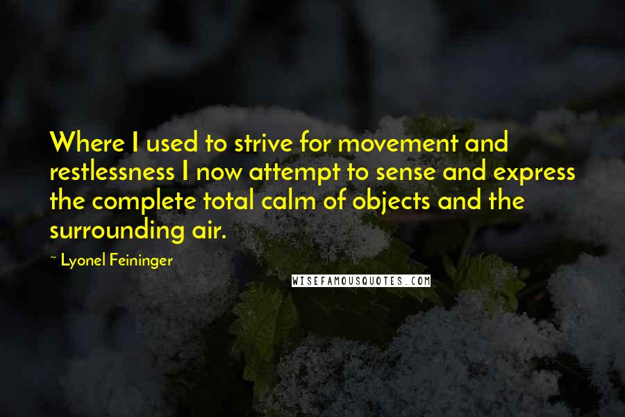 Lyonel Feininger Quotes: Where I used to strive for movement and restlessness I now attempt to sense and express the complete total calm of objects and the surrounding air.