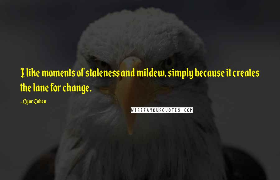 Lyor Cohen Quotes: I like moments of staleness and mildew, simply because it creates the lane for change.