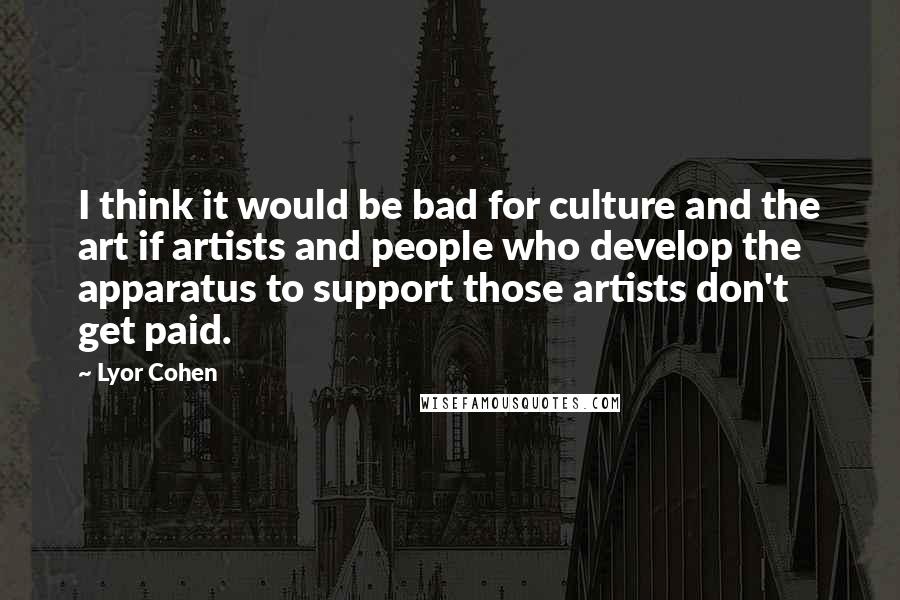 Lyor Cohen Quotes: I think it would be bad for culture and the art if artists and people who develop the apparatus to support those artists don't get paid.