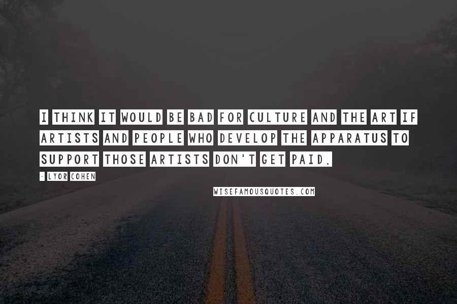 Lyor Cohen Quotes: I think it would be bad for culture and the art if artists and people who develop the apparatus to support those artists don't get paid.