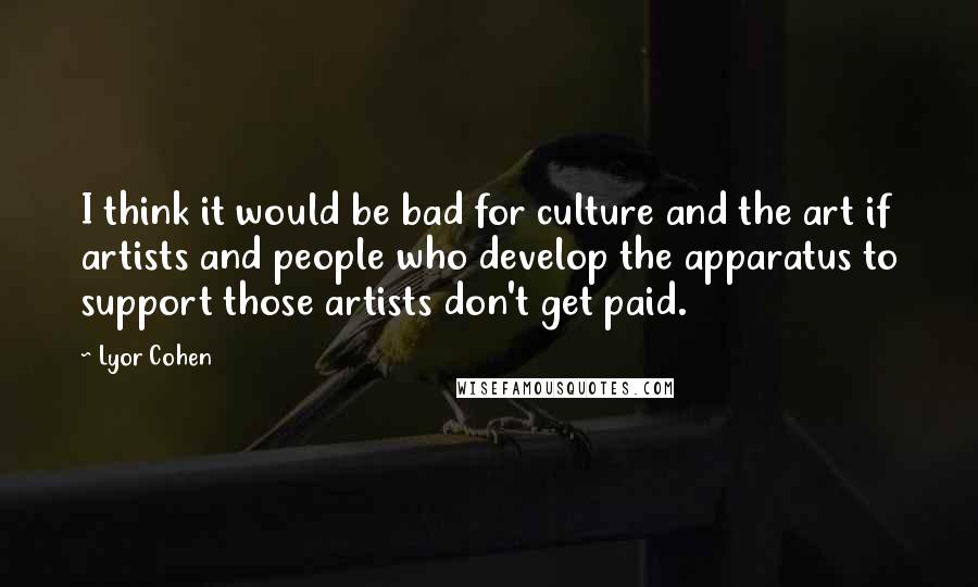Lyor Cohen Quotes: I think it would be bad for culture and the art if artists and people who develop the apparatus to support those artists don't get paid.