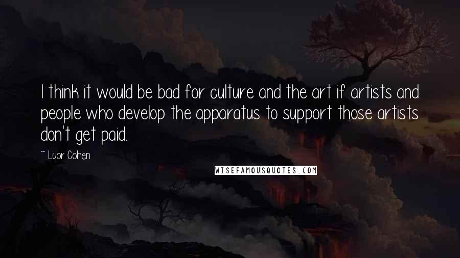 Lyor Cohen Quotes: I think it would be bad for culture and the art if artists and people who develop the apparatus to support those artists don't get paid.