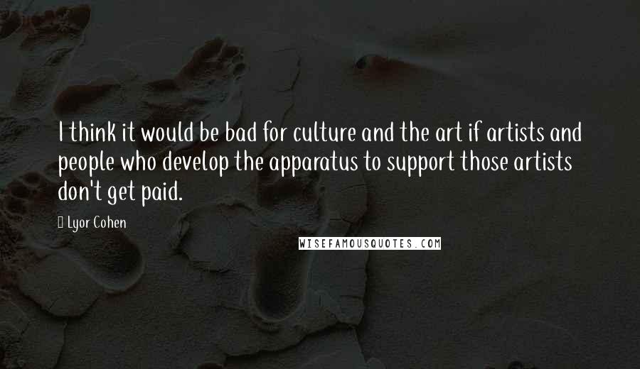 Lyor Cohen Quotes: I think it would be bad for culture and the art if artists and people who develop the apparatus to support those artists don't get paid.