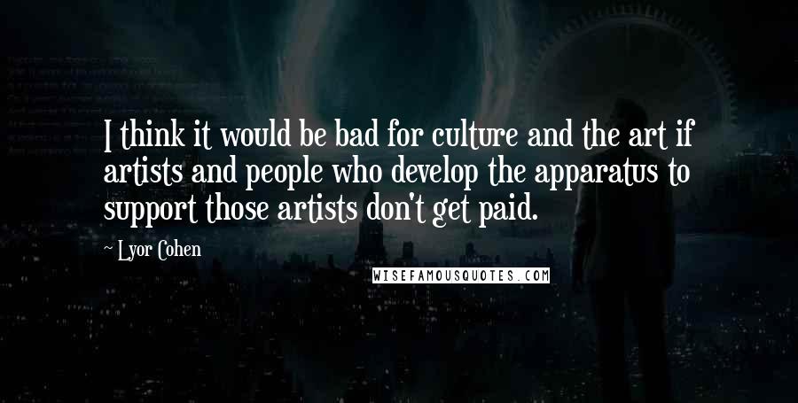 Lyor Cohen Quotes: I think it would be bad for culture and the art if artists and people who develop the apparatus to support those artists don't get paid.