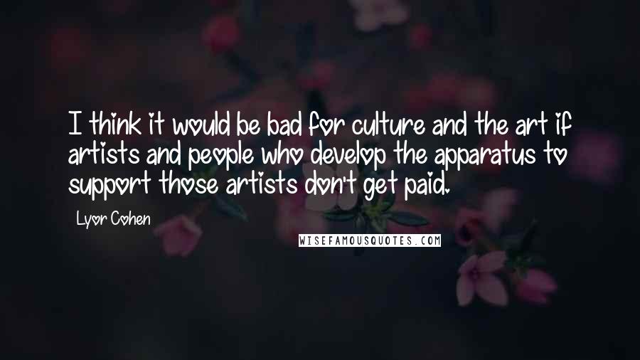 Lyor Cohen Quotes: I think it would be bad for culture and the art if artists and people who develop the apparatus to support those artists don't get paid.
