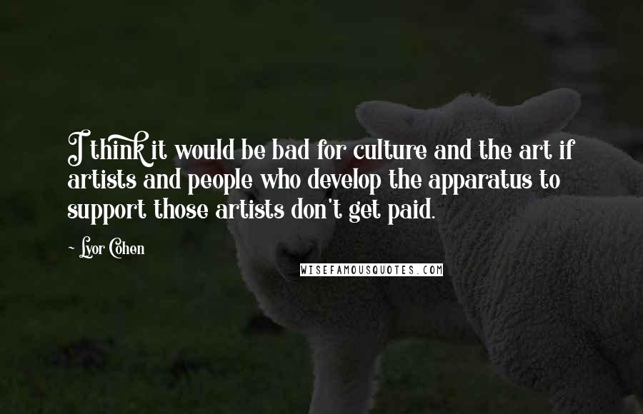 Lyor Cohen Quotes: I think it would be bad for culture and the art if artists and people who develop the apparatus to support those artists don't get paid.