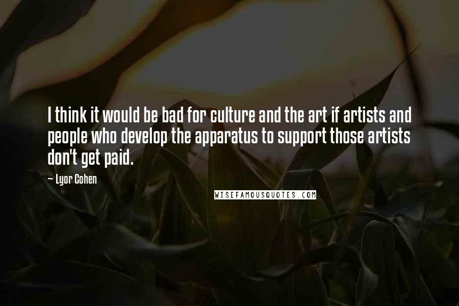 Lyor Cohen Quotes: I think it would be bad for culture and the art if artists and people who develop the apparatus to support those artists don't get paid.