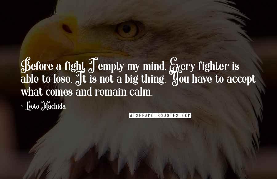 Lyoto Machida Quotes: Before a fight I empty my mind. Every fighter is able to lose. It is not a big thing. You have to accept what comes and remain calm.