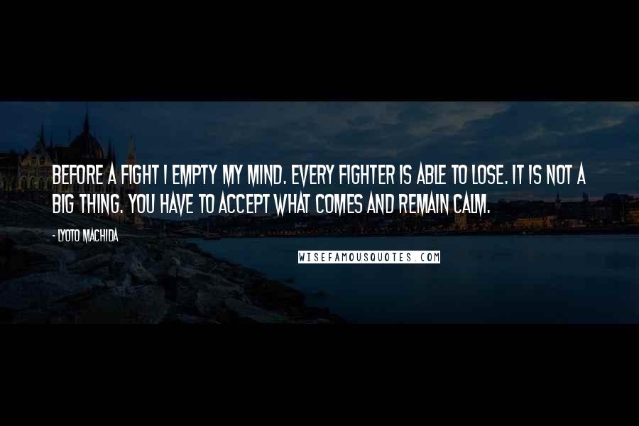 Lyoto Machida Quotes: Before a fight I empty my mind. Every fighter is able to lose. It is not a big thing. You have to accept what comes and remain calm.