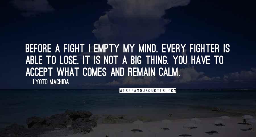 Lyoto Machida Quotes: Before a fight I empty my mind. Every fighter is able to lose. It is not a big thing. You have to accept what comes and remain calm.
