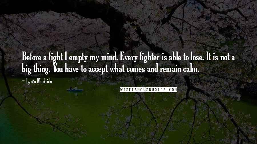 Lyoto Machida Quotes: Before a fight I empty my mind. Every fighter is able to lose. It is not a big thing. You have to accept what comes and remain calm.