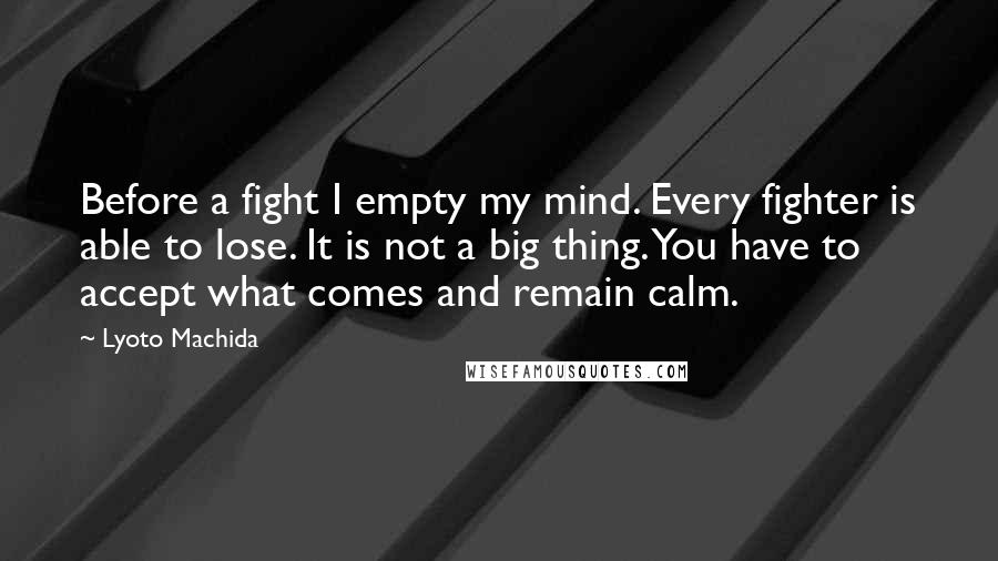 Lyoto Machida Quotes: Before a fight I empty my mind. Every fighter is able to lose. It is not a big thing. You have to accept what comes and remain calm.