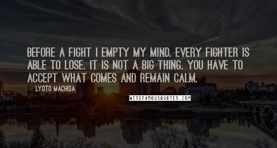 Lyoto Machida Quotes: Before a fight I empty my mind. Every fighter is able to lose. It is not a big thing. You have to accept what comes and remain calm.