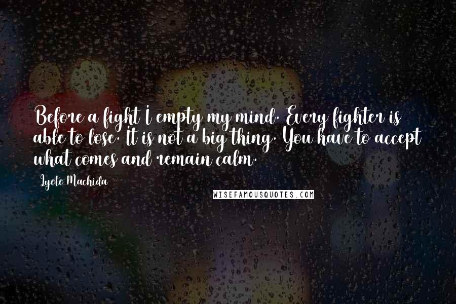 Lyoto Machida Quotes: Before a fight I empty my mind. Every fighter is able to lose. It is not a big thing. You have to accept what comes and remain calm.